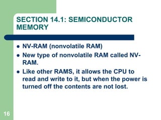 16
SECTION 14.1: SEMICONDUCTOR
MEMORY
 NV-RAM (nonvolatile RAM)
 New type of nonvolatile RAM called NV-
RAM.
 Like other RAMS, it allows the CPU to
read and write to it, but when the power is
turned off the contents are not lost.
 