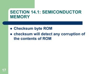 17
SECTION 14.1: SEMICONDUCTOR
MEMORY
 Checksum byte ROM
 checksum will detect any corruption of
the contents of ROM
 