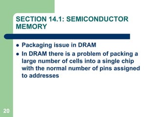 20
SECTION 14.1: SEMICONDUCTOR
MEMORY
 Packaging issue in DRAM
 In DRAM there is a problem of packing a
large number of cells into a single chip
with the normal number of pins assigned
to addresses
 