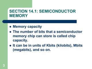 3
SECTION 14.1: SEMICONDUCTOR
MEMORY
 Memory capacity
 The number of bits that a semiconductor
memory chip can store is called chip
capacity.
 It can be in units of Kbits (kilobits), Mbits
(megabits), and so on.
 