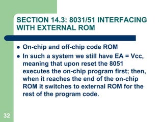 32
SECTION 14.3: 8031/51 INTERFACING
WITH EXTERNAL ROM
 On-chip and off-chip code ROM
 In such a system we still have EA = Vcc,
meaning that upon reset the 8051
executes the on-chip program first; then,
when it reaches the end of the on-chip
ROM it switches to external ROM for the
rest of the program code.
 