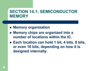 4
SECTION 14.1: SEMICONDUCTOR
MEMORY
 Memory organization
 Memory chips are organized into a
number of locations within the IC.
 Each location can hold 1 bit, 4 bits, 8 bits,
or even 16 bits, depending on how it is
designed internally.
 