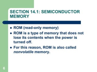 6
SECTION 14.1: SEMICONDUCTOR
MEMORY
 ROM (read-only memory)
 ROM is a type of memory that does not
lose its contents when the power is
turned off.
 For this reason, ROM is also called
nonvolatile memory.
 