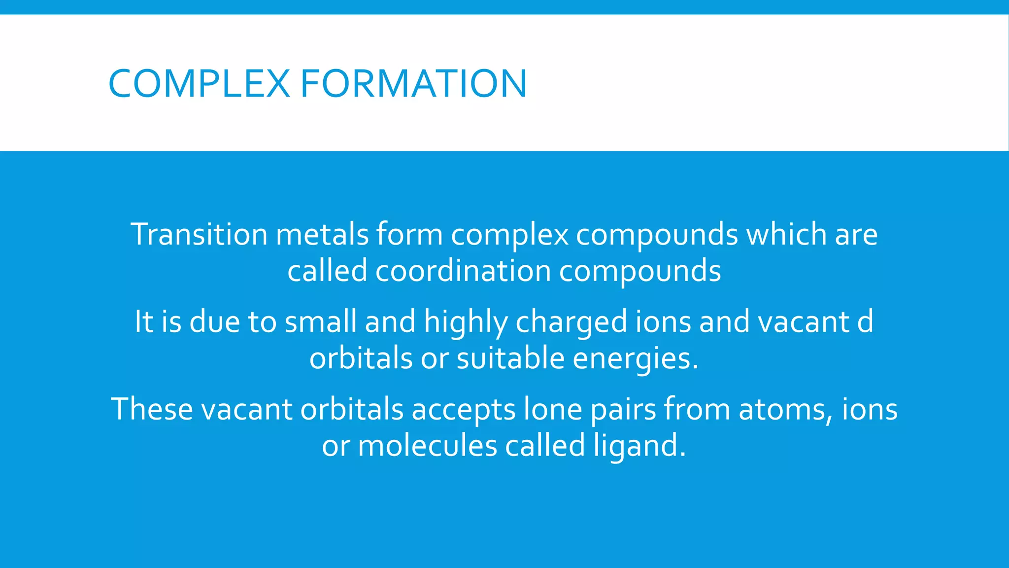 COMPLEX FORMATION
Transition metals form complex compounds which are
called coordination compounds
It is due to small and highly charged ions and vacant d
orbitals or suitable energies.
These vacant orbitals accepts lone pairs from atoms, ions
or molecules called ligand.
 