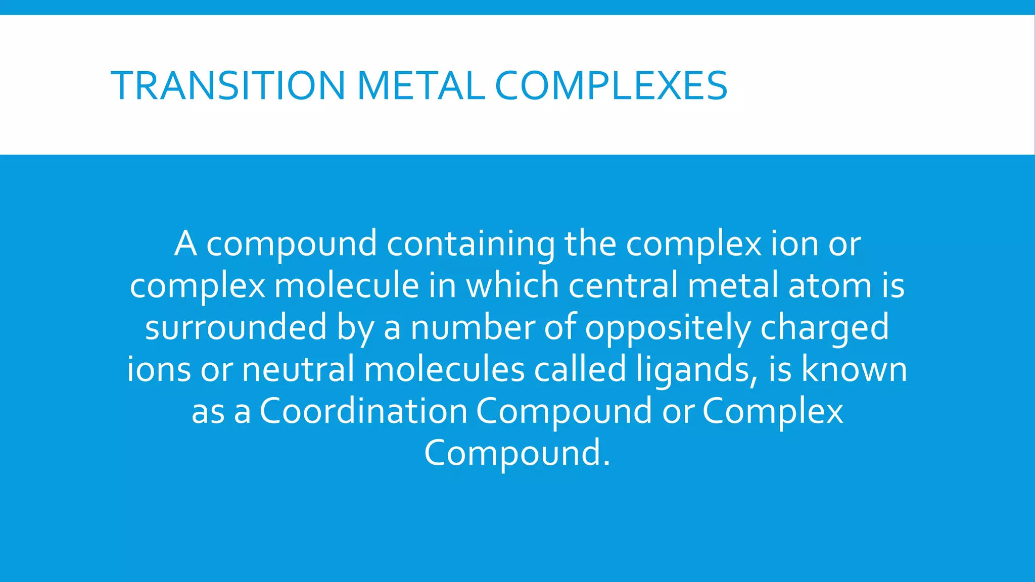 TRANSITION METAL COMPLEXES
A compound containing the complex ion or
complex molecule in which central metal atom is
surrounded by a number of oppositely charged
ions or neutral molecules called ligands, is known
as a Coordination Compound or Complex
Compound.
 