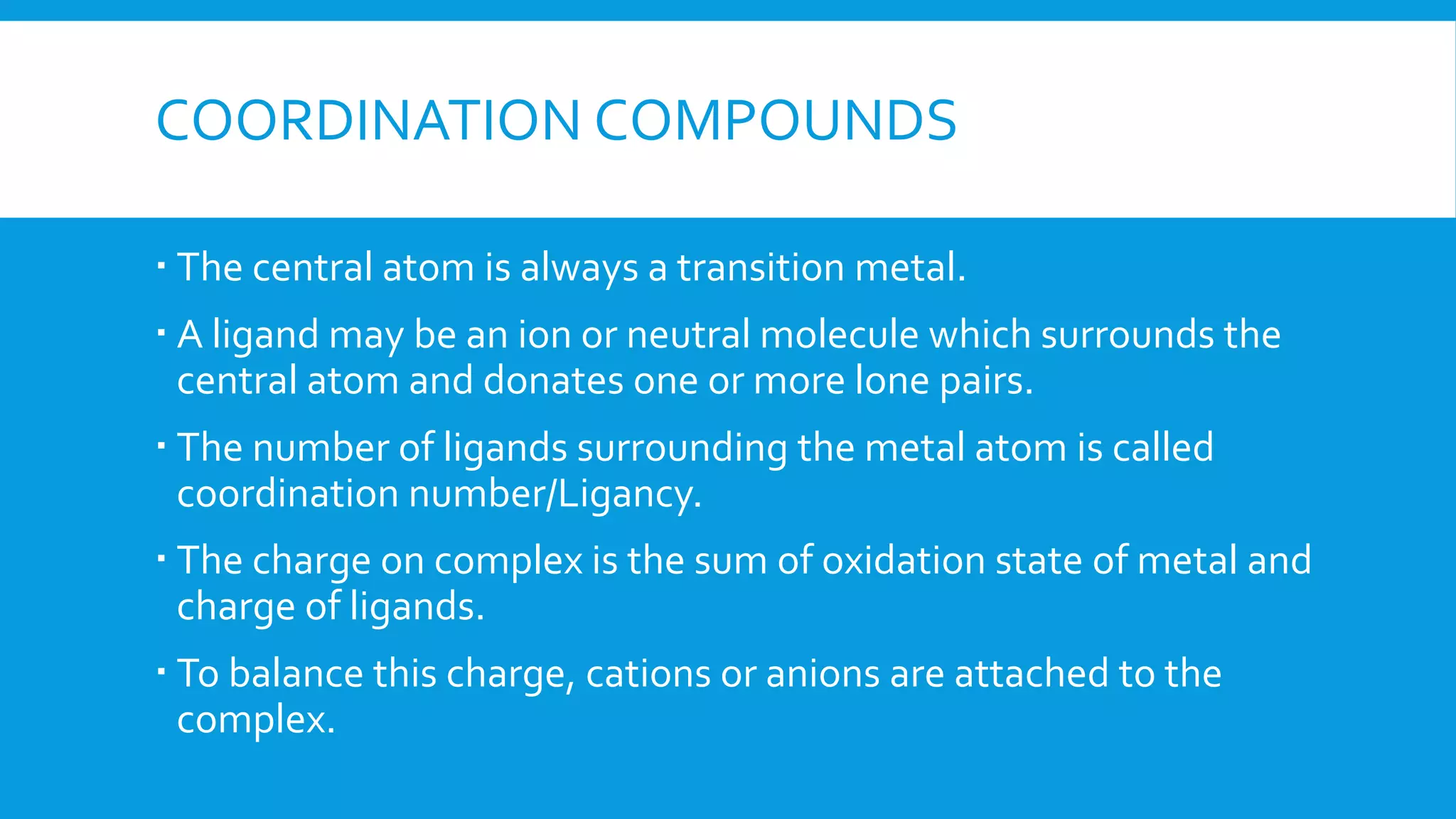 COORDINATION COMPOUNDS
 The central atom is always a transition metal.
 A ligand may be an ion or neutral molecule which surrounds the
central atom and donates one or more lone pairs.
 The number of ligands surrounding the metal atom is called
coordination number/Ligancy.
 The charge on complex is the sum of oxidation state of metal and
charge of ligands.
 To balance this charge, cations or anions are attached to the
complex.
 