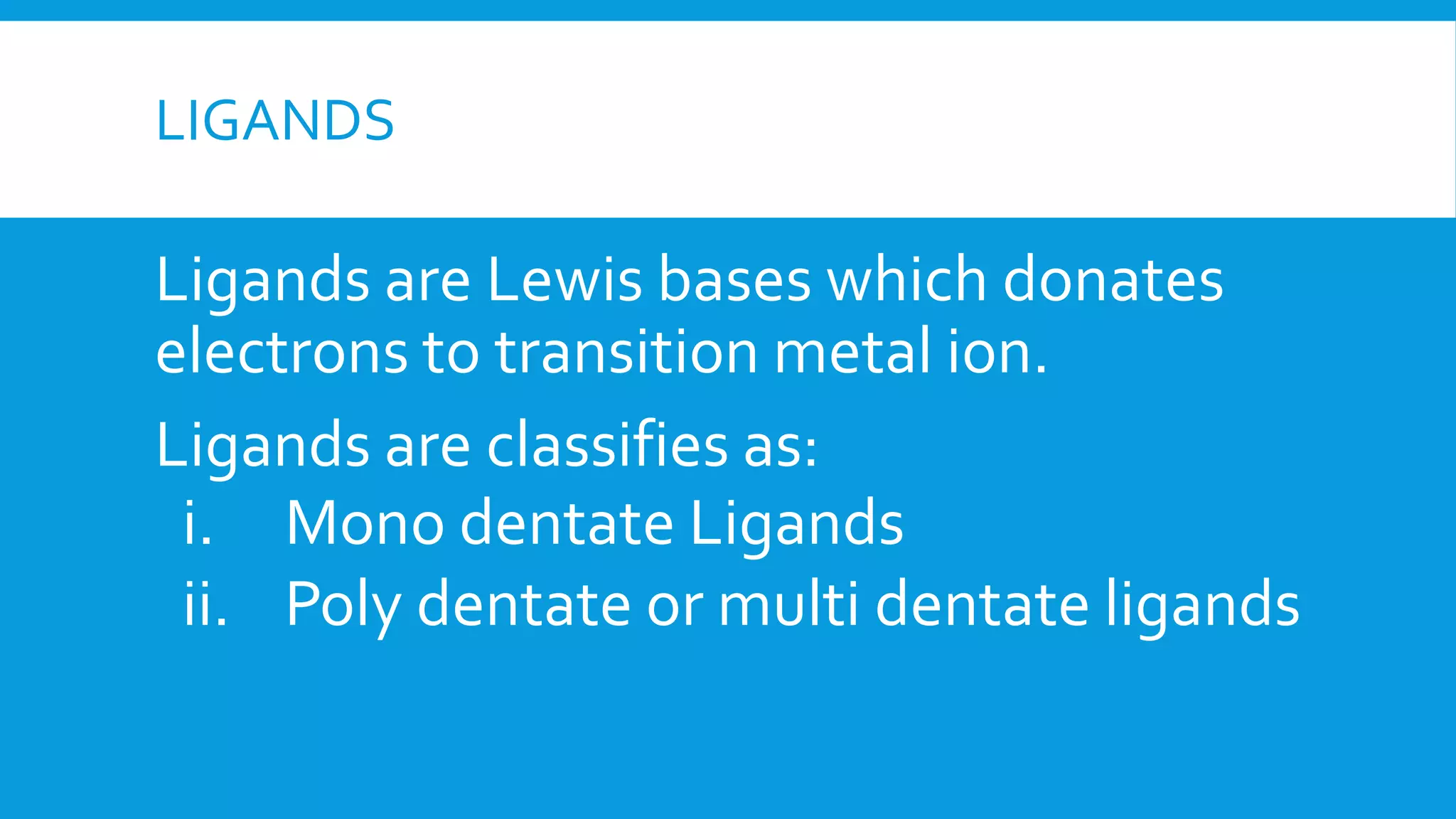 LIGANDS
Ligands are Lewis bases which donates
electrons to transition metal ion.
Ligands are classifies as:
i. Mono dentate Ligands
ii. Poly dentate or multi dentate ligands
 