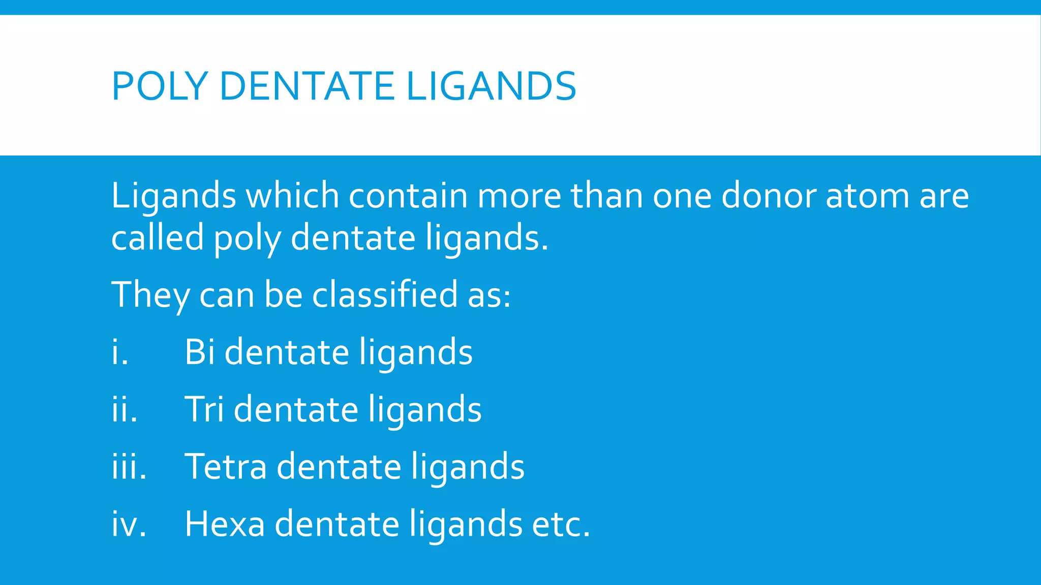 POLY DENTATE LIGANDS
Ligands which contain more than one donor atom are
called poly dentate ligands.
They can be classified as:
i. Bi dentate ligands
ii. Tri dentate ligands
iii. Tetra dentate ligands
iv. Hexa dentate ligands etc.
 