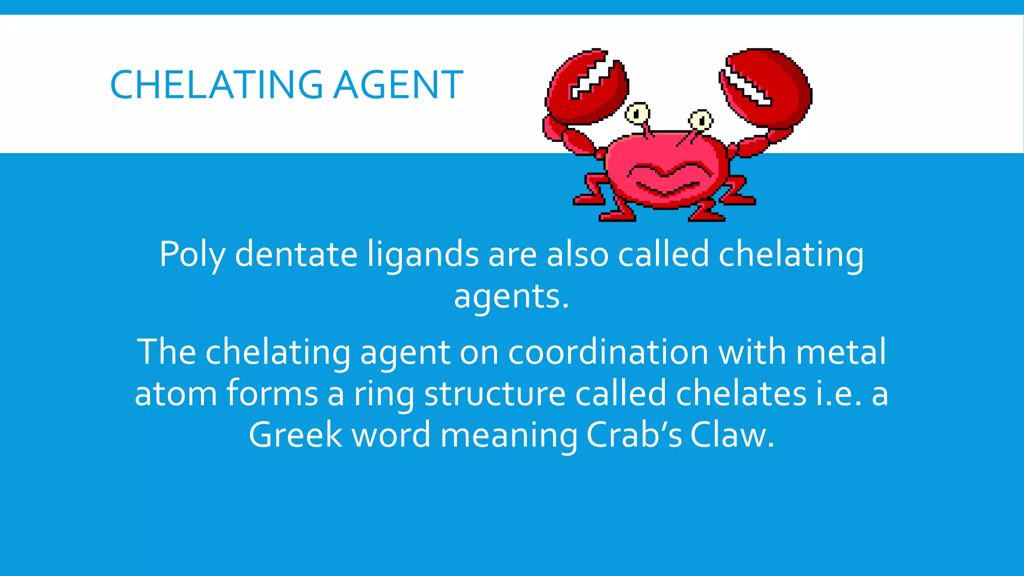 CHELATING AGENT
Poly dentate ligands are also called chelating
agents.
The chelating agent on coordination with metal
atom forms a ring structure called chelates i.e. a
Greek word meaning Crab’s Claw.
 