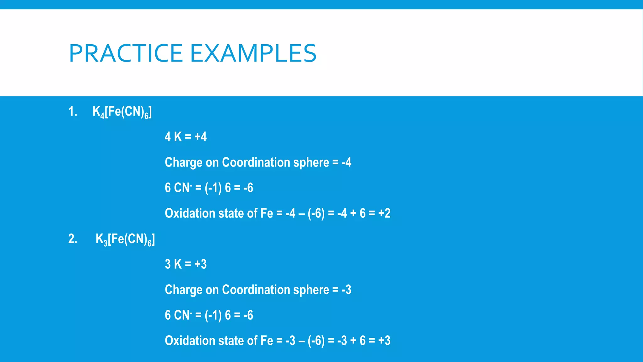 PRACTICE EXAMPLES
1. K4[Fe(CN)6]
4 K = +4
Charge on Coordination sphere = -4
6 CN- = (-1) 6 = -6
Oxidation state of Fe = -4 – (-6) = -4 + 6 = +2
2. K3[Fe(CN)6]
3 K = +3
Charge on Coordination sphere = -3
6 CN- = (-1) 6 = -6
Oxidation state of Fe = -3 – (-6) = -3 + 6 = +3
 