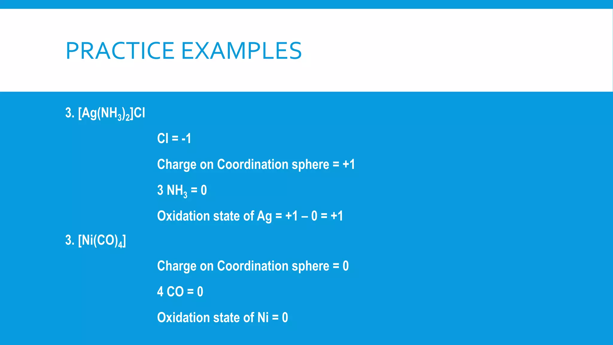 3. [Ag(NH3)2]Cl
Cl = -1
Charge on Coordination sphere = +1
3 NH3 = 0
Oxidation state of Ag = +1 – 0 = +1
3. [Ni(CO)4]
Charge on Coordination sphere = 0
4 CO = 0
Oxidation state of Ni = 0
PRACTICE EXAMPLES
 