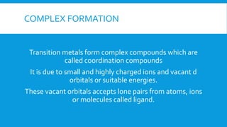 COMPLEX FORMATION
Transition metals form complex compounds which are
called coordination compounds
It is due to small and highly charged ions and vacant d
orbitals or suitable energies.
These vacant orbitals accepts lone pairs from atoms, ions
or molecules called ligand.
 