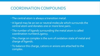 COORDINATION COMPOUNDS
 The central atom is always a transition metal.
 A ligand may be an ion or neutral molecule which surrounds the
central atom and donates one or more lone pairs.
 The number of ligands surrounding the metal atom is called
coordination number/Ligancy.
 The charge on complex is the sum of oxidation state of metal and
charge of ligands.
 To balance this charge, cations or anions are attached to the
complex.
 