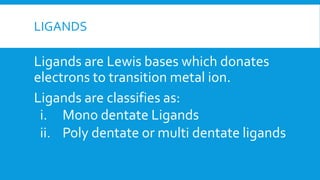 LIGANDS
Ligands are Lewis bases which donates
electrons to transition metal ion.
Ligands are classifies as:
i. Mono dentate Ligands
ii. Poly dentate or multi dentate ligands
 