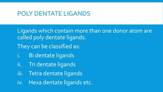 POLY DENTATE LIGANDS
Ligands which contain more than one donor atom are
called poly dentate ligands.
They can be classified as:
i. Bi dentate ligands
ii. Tri dentate ligands
iii. Tetra dentate ligands
iv. Hexa dentate ligands etc.
 