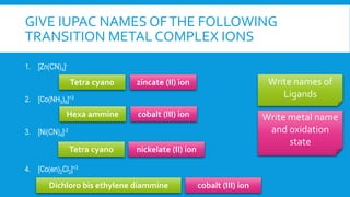 GIVE IUPAC NAMES OFTHE FOLLOWING
TRANSITION METAL COMPLEX IONS
1. [Zn(CN)4]-
2. [Co(NH3)6]+3
3. [Ni(CN)4]-2
4. [Co(en)2Cl2]+3
Write names of
Ligands
Write metal name
and oxidation
state
Tetra cyano
Hexa ammine
Tetra cyano
Dichloro bis ethylene diammine
zincate (II) ion
cobalt (III) ion
nickelate (II) ion
cobalt (III) ion
 