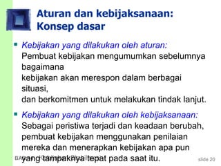 slide 20BAB 14 Kebijakan Stabilisasi
Aturan dan kebijaksanaan:
Konsep dasar
 Kebijakan yang dilakukan oleh aturan:
Pembuat kebijakan mengumumkan sebelumnya
bagaimana
kebijakan akan merespon dalam berbagai
situasi,
dan berkomitmen untuk melakukan tindak lanjut.
 Kebijakan yang dilakukan oleh kebijaksanaan:
Sebagai peristiwa terjadi dan keadaan berubah,
pembuat kebijakan menggunakan penilaian
mereka dan menerapkan kebijakan apa pun
yang tampaknya tepat pada saat itu.
 