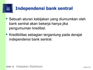 slide 33BAB 14 Kebijakan Stabilisasi
Independensi bank sentral
 Sebuah aturan kebijakan yang diumumkan oleh
bank sentral akan bekerja hanya jika
pengumuman kredibel.
 Kredibilitas sebagian tergantung pada derajat
independensi bank sentral.
 