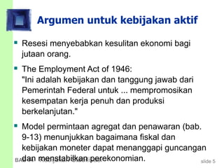 slide 5BAB 14 Kebijakan Stabilisasi
Argumen untuk kebijakan aktif
 Resesi menyebabkan kesulitan ekonomi bagi
jutaan orang.
 The Employment Act of 1946:
"Ini adalah kebijakan dan tanggung jawab dari
Pemerintah Federal untuk ... mempromosikan
kesempatan kerja penuh dan produksi
berkelanjutan."
 Model permintaan agregat dan penawaran (bab.
9-13) menunjukkan bagaimana fiskal dan
kebijakan moneter dapat menanggapi guncangan
dan menstabilkan perekonomian.
 