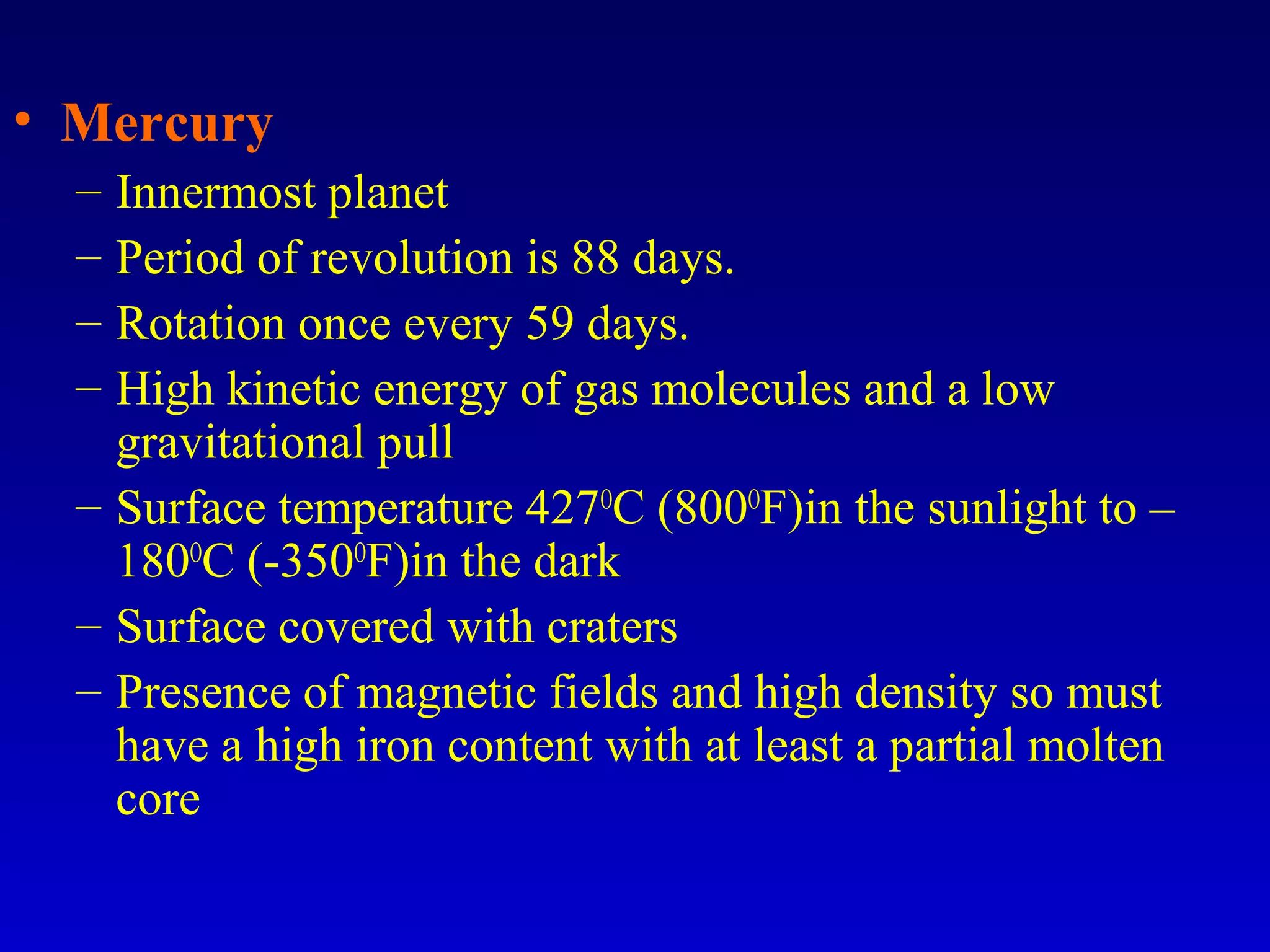 • Mercury
– Innermost planet
– Period of revolution is 88 days.
– Rotation once every 59 days.
– High kinetic energy of gas molecules and a low
gravitational pull
– Surface temperature 427O
C (800O
F)in the sunlight to –
180O
C (-350O
F)in the dark
– Surface covered with craters
– Presence of magnetic fields and high density so must
have a high iron content with at least a partial molten
core
 