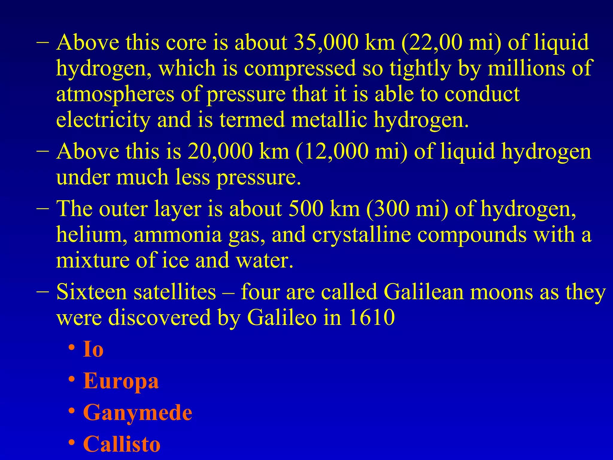 – Above this core is about 35,000 km (22,00 mi) of liquid
hydrogen, which is compressed so tightly by millions of
atmospheres of pressure that it is able to conduct
electricity and is termed metallic hydrogen.
– Above this is 20,000 km (12,000 mi) of liquid hydrogen
under much less pressure.
– The outer layer is about 500 km (300 mi) of hydrogen,
helium, ammonia gas, and crystalline compounds with a
mixture of ice and water.
– Sixteen satellites – four are called Galilean moons as they
were discovered by Galileo in 1610
• Io
• Europa
• Ganymede
• Callisto
 