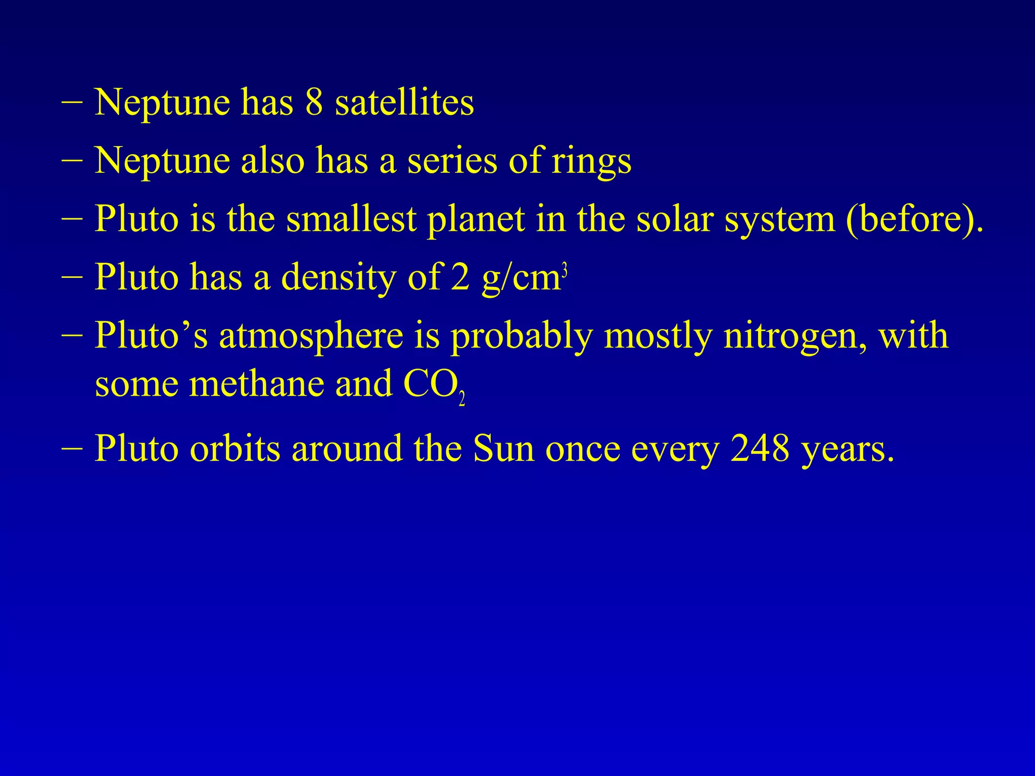 – Neptune has 8 satellites
– Neptune also has a series of rings
– Pluto is the smallest planet in the solar system (before).
– Pluto has a density of 2 g/cm3
– Pluto’s atmosphere is probably mostly nitrogen, with
some methane and CO2
– Pluto orbits around the Sun once every 248 years.
 