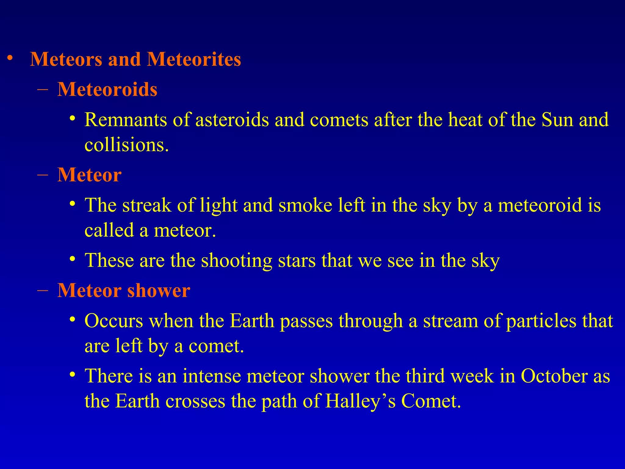 • Meteors and Meteorites
– Meteoroids
• Remnants of asteroids and comets after the heat of the Sun and
collisions.
– Meteor
• The streak of light and smoke left in the sky by a meteoroid is
called a meteor.
• These are the shooting stars that we see in the sky
– Meteor shower
• Occurs when the Earth passes through a stream of particles that
are left by a comet.
• There is an intense meteor shower the third week in October as
the Earth crosses the path of Halley’s Comet.
 