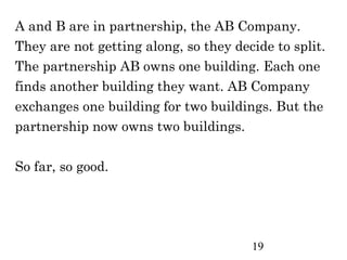 A and B are in partnership, the AB Company.
They are not getting along, so they decide to split.
The partnership AB owns one building. Each one
finds another building they want. AB Company
exchanges one building for two buildings. But the
partnership now owns two buildings.

So far, so good.




                                       19
 