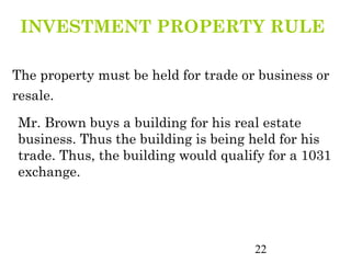 INVESTMENT PROPERTY RULE

The property must be held for trade or business or
resale.

Mr. Brown buys a building for his real estate
business. Thus the building is being held for his
trade. Thus, the building would qualify for a 1031
exchange.




                                      22
 