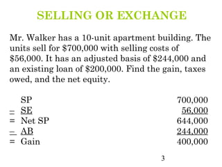 SELLING OR EXCHANGE
Mr. Walker has a 10-unit apartment building. The
units sell for $700,000 with selling costs of
$56,000. It has an adjusted basis of $244,000 and
an existing loan of $200,000. Find the gain, taxes
owed, and the net equity.

    SP                                   700,000
–   SE                                    56,000
=   Net SP                               644,000
–   AB                                   244,000
=   Gain                                 400,000
                                     3
 