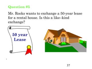 Question #5
    Mr. Rooks wants to exchange a 50-year lease
    for a rental house. Is this a like–kind
    exchange?


      50 year
       Lease



.
                                      37
 
