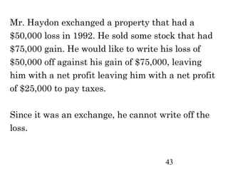 Mr. Haydon exchanged a property that had a
$50,000 loss in 1992. He sold some stock that had
$75,000 gain. He would like to write his loss of
$50,000 off against his gain of $75,000, leaving
him with a net profit leaving him with a net profit
of $25,000 to pay taxes.

Since it was an exchange, he cannot write off the
loss.


                                      43
 
