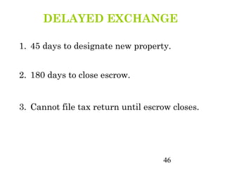 DELAYED EXCHANGE

1. 45 days to designate new property.


2. 180 days to close escrow.


3. Cannot file tax return until escrow closes.




                                    46
 