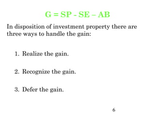 G = SP - SE – AB
In disposition of investment property there are
three ways to handle the gain:


  1. Realize the gain.

  2. Recognize the gain.

  3. Defer the gain.


                                      6
 