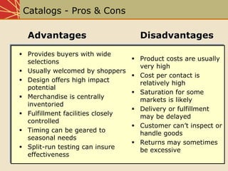 Catalogs - Pros & Cons
AdvantagesAdvantages
Provides buyers with wide
selections
Usually welcomed by shoppers
Design offers high impact
potential
Merchandise is centrally
inventoried
Fulfillment facilities closely
controlled
Timing can be geared to
seasonal needs
Split-run testing can insure
effectiveness
DisadvantagesDisadvantages
Product costs are usually
very high
Cost per contact is
relatively high
Saturation for some
markets is likely
Delivery or fulfillment
may be delayed
Customer can’t inspect or
handle goods
Returns may sometimes
be excessive
 