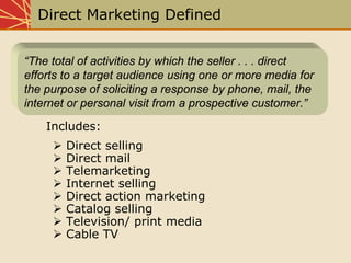 Direct Marketing Defined
Direct selling
Direct mail
Telemarketing
Internet selling
Direct action marketing
Catalog selling
Television/ print media
Cable TV
“The total of activities by which the seller . . . direct
efforts to a target audience using one or more media for
the purpose of soliciting a response by phone, mail, the
internet or personal visit from a prospective customer.”
Includes:
 