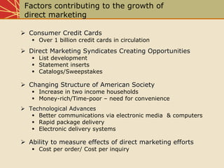 Factors contributing to the growth of
direct marketing
Consumer Credit CardsConsumer Credit Cards
Over 1 billion credit cards in circulation
Direct Marketing Syndicates Creating OpportunitiesDirect Marketing Syndicates Creating Opportunities
List development
Statement inserts
Catalogs/Sweepstakes
Changing Structure of American SocietyChanging Structure of American Society
Increase in two income households
Money-rich/Time-poor – need for convenience
Technological AdvancesTechnological Advances
Better communications via electronic media & computers
Rapid package delivery
Electronic delivery systems
Ability to measure effects of direct marketing effortsAbility to measure effects of direct marketing efforts
Cost per order/ Cost per inquiry
 