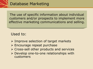 Database Marketing
Used to:
Improve selection of target markets
Encourage repeat purchase
Cross-sell other products and services
Develop one-to-one relationships with
customers
The use of specific information about individual
customers and/or prospects to implement more
effective marketing communications and selling.
 
