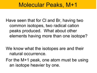 Molecular Peaks, M+1 
Have seen that for Cl and Br, having two 
common isotopes, two radical cation 
peaks produced. What about other 
elements having more than one isotope? 
We know what the isotopes are and their 
natural occurrence. 
For the M+1 peak, one atom must be using 
an isotope heavier by one. 
 