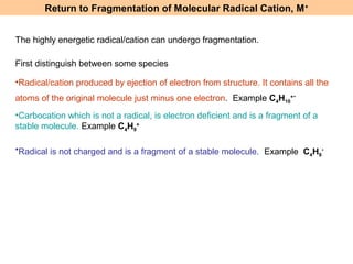 Return to Fragmentation of Molecular Radical Cation, M+ 
First distinguish between some species 
•Radical/cation produced by ejection of electron from structure. It contains all the 
atoms of the original molecule just minus one electron. Example C4H10 
+. 
•Carbocation which is not a radical, is electron deficient and is a fragment of a 
stable molecule. Example C4H9 
+ 
•Radical is not charged and is a fragment of a stable molecule. Example C4H9 
. 
The highly energetic radical/cation can undergo fragmentation. 
 