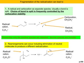 p.550 
Fragmentation of the radical/cation can lead to 
1. A radical and carbocation as separate species. Usually a bond is 
split. Choice of bond to split is frequently controlled by the 
carbocation stability. 
Remember only the positive species are detected. Neutral species are invisible. 
2. Rearrangements can occur including elimination of neutral 
molecules to produce a different radical/cation. 
OH 
H2O + 
H 
. 
Carbocation, 
CHCH+ 
32 
Radical/ 
cation, 
CH+. 
410 
Radical, 
CH3CH2 
. 
Radical/ 
cation, 
C5H12O+. 
Radical/ 
cation, 
CH+. 
510 
 