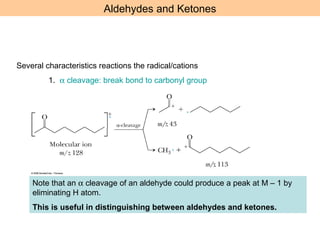 Aldehydes and Ketones 
Several characteristics reactions the radical/cations 
1. a cleavage: break bond to carbonyl group 
Note that an a cleavage of an aldehyde could produce a peak at M – 1 by 
eliminating H atom. 
This is useful in distinguishing between aldehydes and ketones. 
 