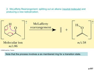 p.557 
2. McLafferty Rearrangement: splitting out an alkene (neutral molecule) and 
producing a new radical/cation. 
Note that the process involves a six membered ring for a transition state. 
 