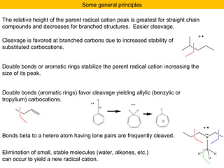 Some general principles 
The relative height of the parent radical cation peak is greatest for straight chain 
compounds and decreases for branched structures. Easier cleavage. 
Cleavage is favored at branched carbons due to increased stability of 
substituted carbocations. 
Double bonds or aromatic rings stabilize the parent radical cation increasing the 
size of its peak. 
Double bonds (aromatic rings) favor cleavage yielding allylic (benzylic or 
tropylium) carbocations. 
R 
CH2 
H R H 
Bonds beta to a hetero atom having lone pairs are frequently cleaved. N 
Elimination of small, stable molecules (water, alkenes, etc.) H 
H 
can occur to yield a new radical cation. 
H 
 