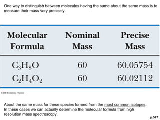 One way to distinguish between molecules having the same about the same mass is to 
measure their mass very precisely. 
p.547 
About the same mass for these species formed from the most common isotopes. 
In these cases we can actually determine the molecular formula from high 
resolution mass spectroscopy. 
 