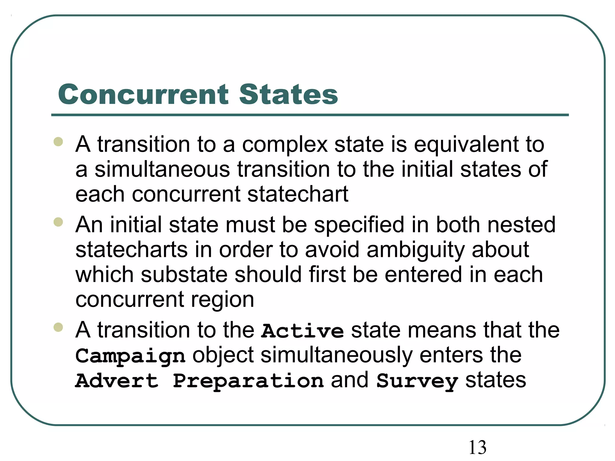 13 
Concurrent States 
 A transition to a complex state is equivalent to 
a simultaneous transition to the initial states of 
each concurrent statechart 
 An initial state must be specified in both nested 
statecharts in order to avoid ambiguity about 
which substate should first be entered in each 
concurrent region 
 A transition to the Active state means that the 
Campaign object simultaneously enters the 
Advert Preparation and Survey states 
 
