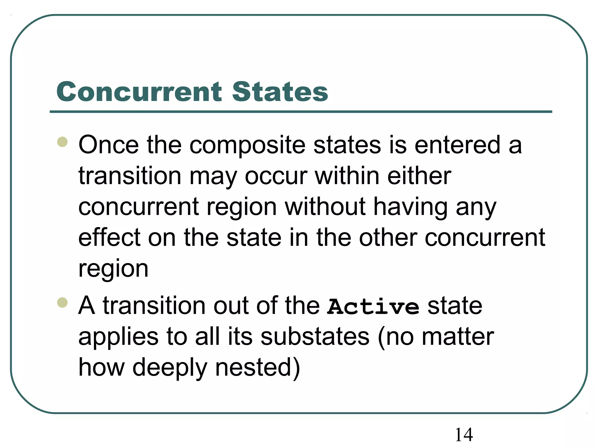 14 
Concurrent States 
Once the composite states is entered a 
transition may occur within either 
concurrent region without having any 
effect on the state in the other concurrent 
region 
A transition out of the Active state 
applies to all its substates (no matter 
how deeply nested) 
 