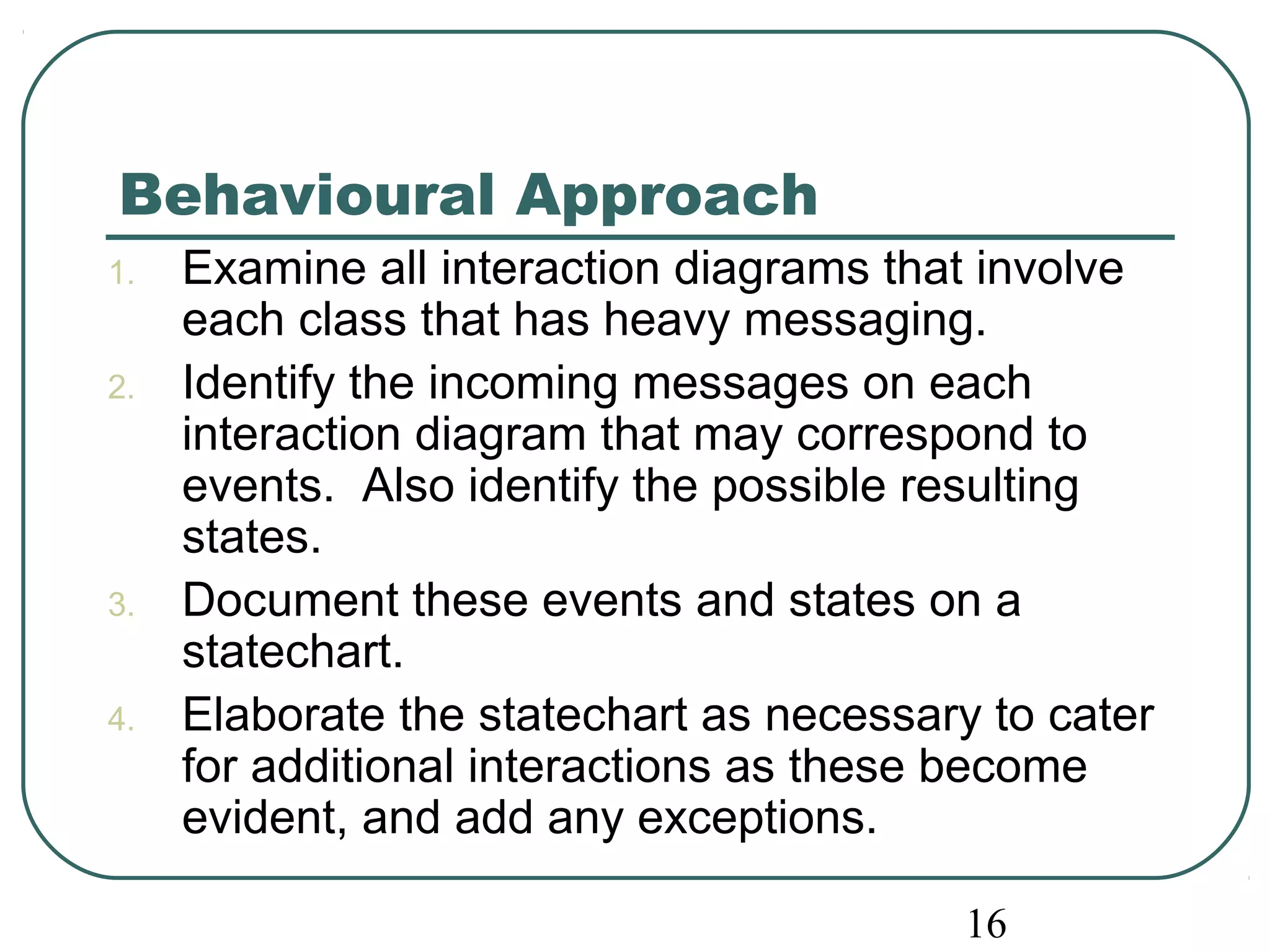 Behavioural Approach 
1. Examine all interaction diagrams that involve 
each class that has heavy messaging. 
2. Identify the incoming messages on each 
interaction diagram that may correspond to 
events. Also identify the possible resulting 
states. 
3. Document these events and states on a 
16 
statechart. 
4. Elaborate the statechart as necessary to cater 
for additional interactions as these become 
evident, and add any exceptions. 
 