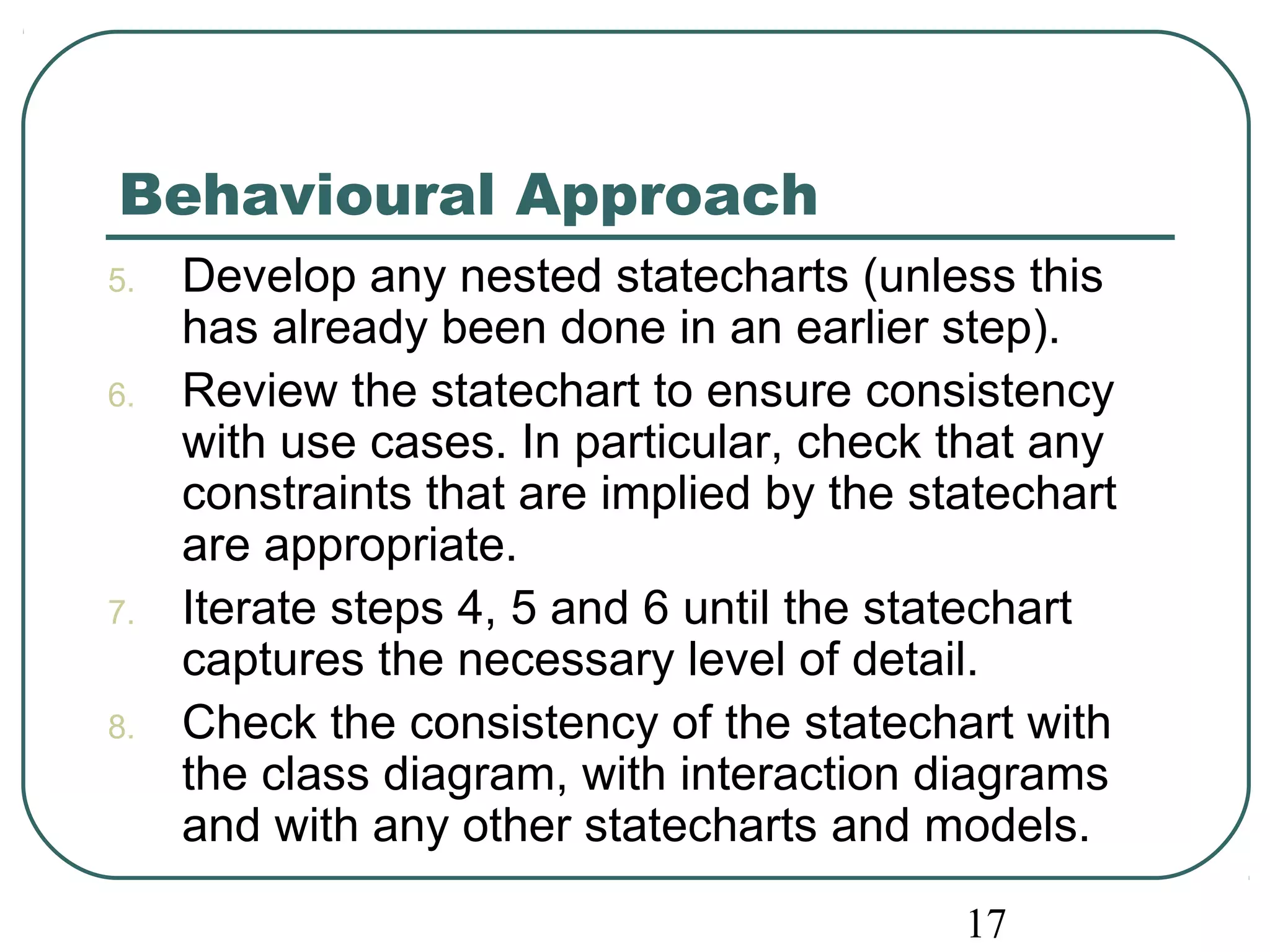 Behavioural Approach 
5. Develop any nested statecharts (unless this 
has already been done in an earlier step). 
6. Review the statechart to ensure consistency 
with use cases. In particular, check that any 
constraints that are implied by the statechart 
are appropriate. 
7. Iterate steps 4, 5 and 6 until the statechart 
captures the necessary level of detail. 
8. Check the consistency of the statechart with 
the class diagram, with interaction diagrams 
and with any other statecharts and models. 
17 
 