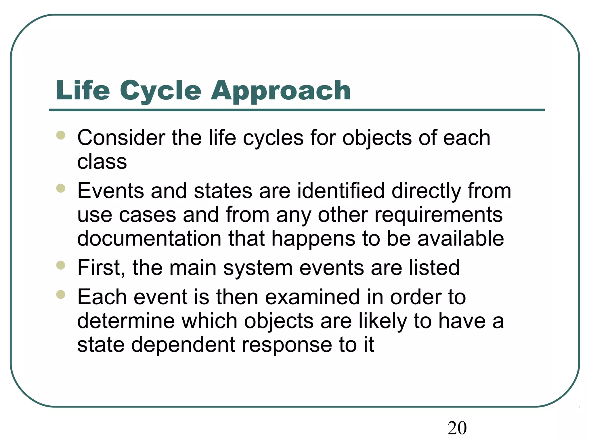 Life Cycle Approach 
 Consider the life cycles for objects of each 
class 
 Events and states are identified directly from 
use cases and from any other requirements 
documentation that happens to be available 
 First, the main system events are listed 
 Each event is then examined in order to 
determine which objects are likely to have a 
state dependent response to it 
20 
 